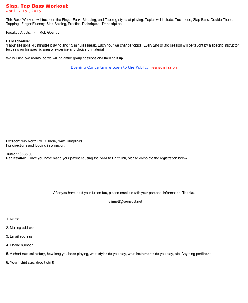 Slap, Tap Bass Workout  April 17-19 , 2015
This Bass Workout will focus on the Finger Funk, Slapping, and Tapping styles of playing. Topics will include: Technique, Slap Bass, Double Thump, Tapping,  Finger Fluency, Slap Soloing, Practice Techniques, Transcription.  
Faculty / Artists:   -     Rob Gourlay   Grant Stinnett      Jim Stinnett
Daily schedule:
1 hour sessions, 45 minutes playing and 15 minutes break. Each hour we change topics. Every 2nd or 3rd session will be taught by a specific instructor focusing on his specific area of expertise and choice of material.
We will use two rooms, so we will do entire group sessions and then split up.
Evening Concerts are open to the Public, free admission
  





 
Location: 145 North Rd.  Candia, New Hampshire  For directions and lodging information: Lodging
Tuition: $585.00  Registration: Once you have made your payment using the "Add to Cart" link, please complete the registration below.
￼  ￼￼
After you have paid your tuition fee, please email us with your personal information. Thanks.
jhstinnett@comcast.net

1. Name
2. Mailing address
3. Email address
4. Phone number
5. A short musical history, how long you been playing, what styles do you play, what instruments do you play, etc. Anything pertitnent.
6. Your t-shirt size. (free t-shirt)
